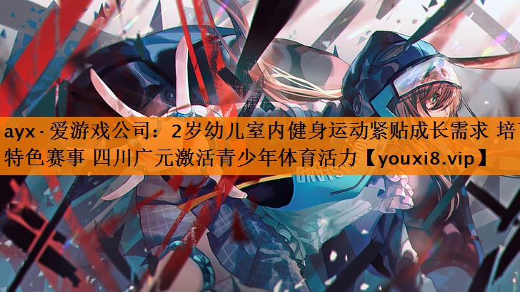 ayx·爱游戏公司：2岁幼儿室内健身运动紧贴成长需求 培育特色赛事 四川广元激活青少年体育活力