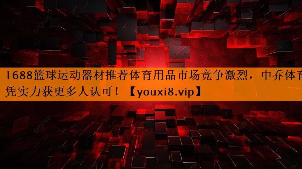 1688篮球运动器材推荐体育用品市场竞争激烈，中乔体育凭实力获更多人认可！