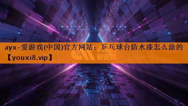 ayx·爱游戏(中国)官方网站：乒乓球台防水漆怎么涂的