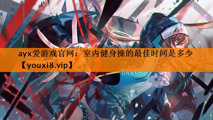 ayx爱游戏官网：室内健身操的最佳时间是多少