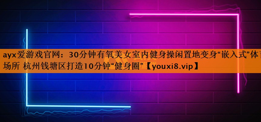 ayx爱游戏官网：30分钟有氧美女室内健身操闲置地变身“嵌入式”体育场所 杭州钱塘区打造10分钟“健身圈”