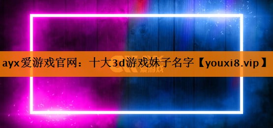 ayx爱游戏官网：十大3d游戏妹子名字